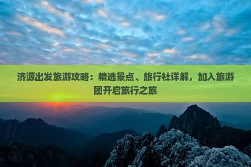 济源出发旅游攻略：精选景点、旅行社详解，加入旅游团开启旅行之旅