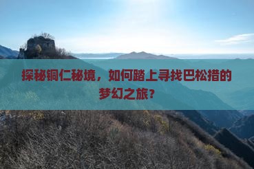 探秘铜仁秘境，如何踏上寻找巴松措的梦幻之旅？
