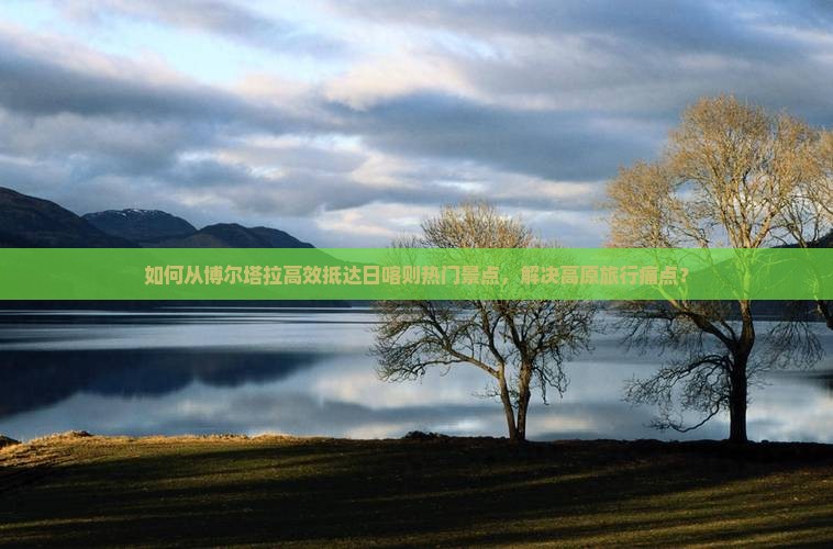 如何从博尔塔拉高效抵达日喀则热门景点，解决高原旅行痛点？