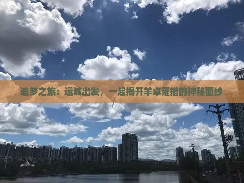 追梦之旅：运城出发，一起揭开羊卓雍措的神秘面纱