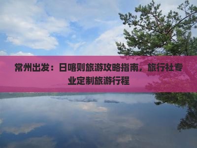 常州出发：日喀则旅游攻略指南，旅行社专业定制旅游行程