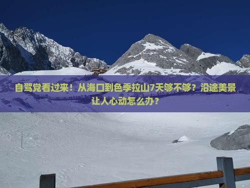 自驾党看过来！从海口到色季拉山7天够不够？沿途美景让人心动怎么办？