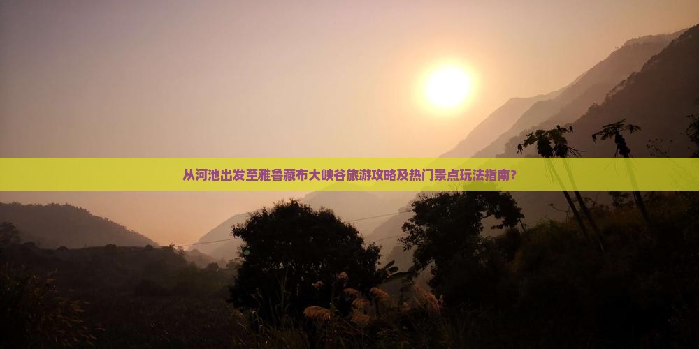 从河池出发至雅鲁藏布大峡谷旅游攻略及热门景点玩法指南？