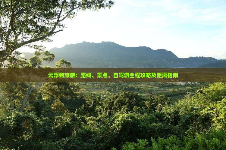 云浮到旅游：路线、景点、自驾游全程攻略及距离指南