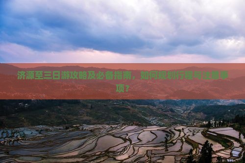 济源至三日游攻略及必备指南，如何规划行程与注意事项？