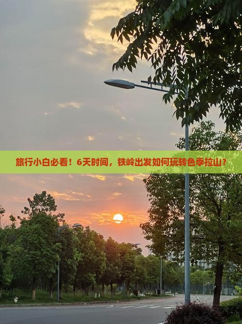 旅行小白必看！6天时间，铁岭出发如何玩转色季拉山？