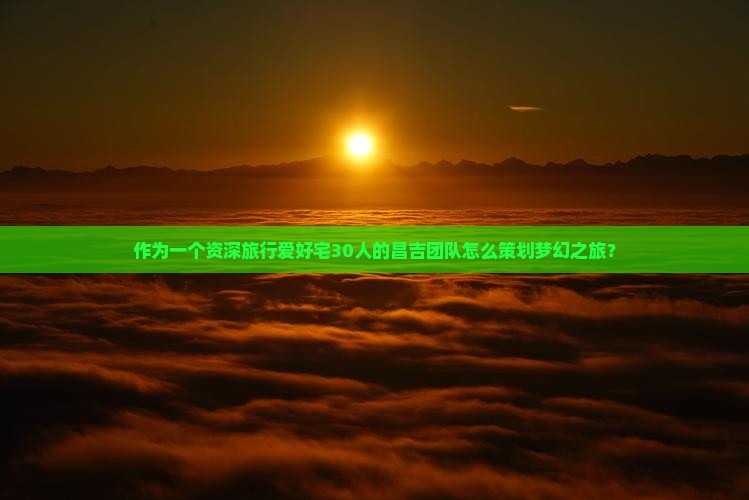 作为一个资深旅行爱好宅30人的昌吉团队怎么策划梦幻之旅？