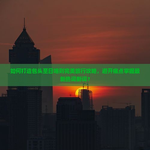 如何打造包头至日喀则完美旅行攻略，避开痛点掌握最新热词新词？