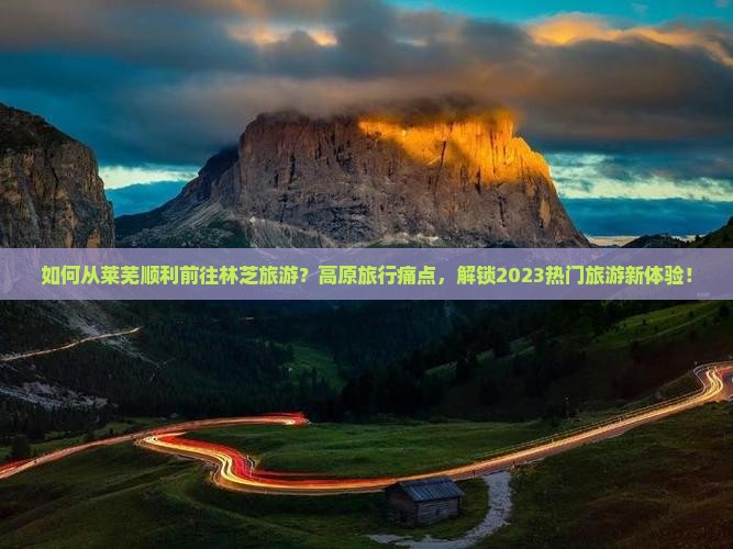 如何从莱芜顺利前往林芝旅游？高原旅行痛点，解锁2023热门旅游新体验！