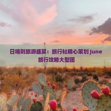 日喀则旅游盛宴：旅行社精心策划 June 旅行攻略大型团