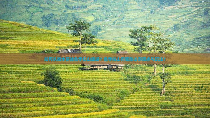 如何从衡水前往色季拉山旅游？色季拉山有哪些必游景点与玩法？