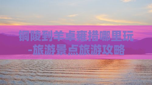 铜陵到羊卓雍措哪里玩-旅游景点旅游攻略