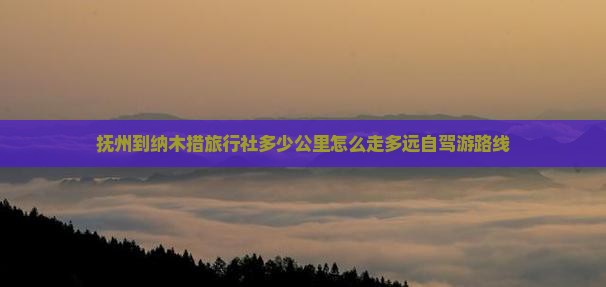 抚州到纳木措旅行社多少公里怎么走多远自驾游路线