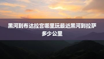 黑河到布达拉宫哪里玩最近黑河到拉萨多少公里