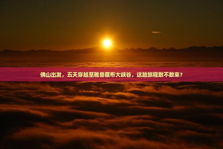佛山出发，五天穿越至雅鲁藏布大峡谷，这趟旅程敢不敢来？