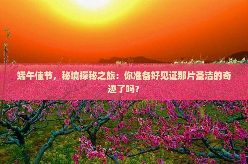 端午佳节，秘境探秘之旅：你准备好见证那片圣洁的奇迹了吗？