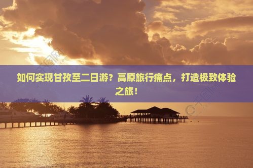 如何实现甘孜至二日游？高原旅行痛点，打造极致体验之旅！