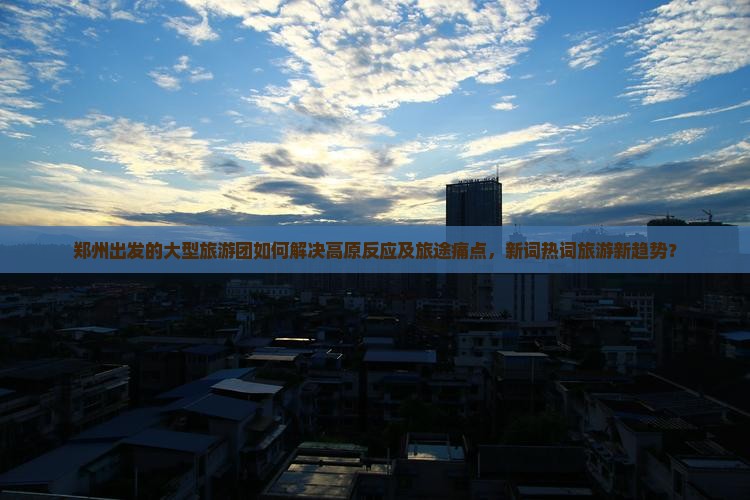 郑州出发的大型旅游团如何解决高原反应及旅途痛点，新词热词旅游新趋势？