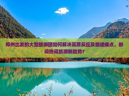 郑州出发的大型旅游团如何解决高原反应及旅途痛点，新词热词旅游新趋势？