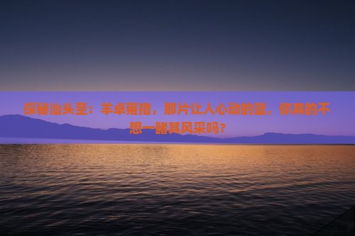 探秘汕头至：羊卓雍措，那片让人心动的蓝，你真的不想一睹其风采吗？