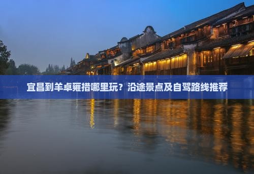 宜昌到羊卓雍措哪里玩？沿途景点及自驾路线推荐