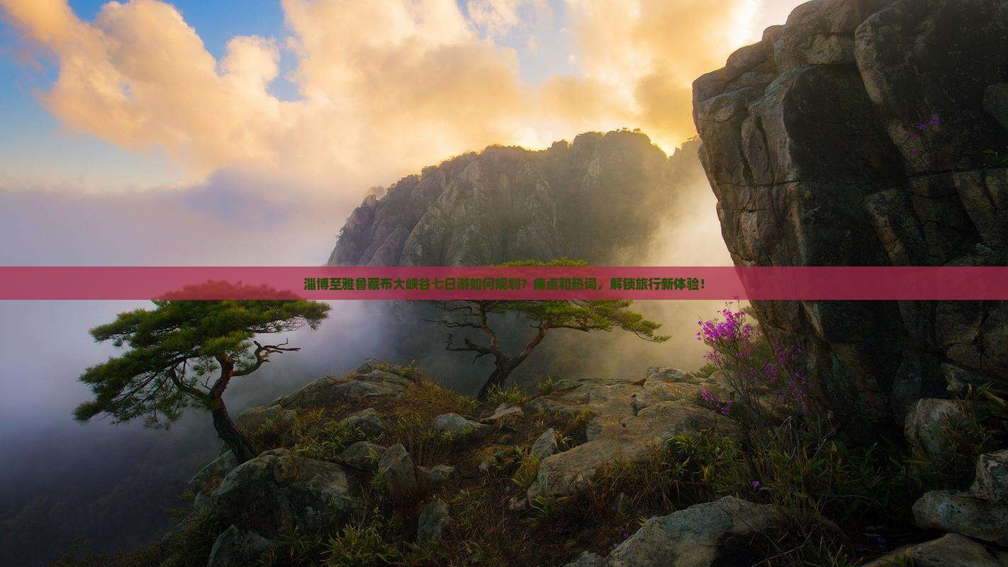 淄博至雅鲁藏布大峡谷七日游如何规划？痛点和热词，解锁旅行新体验！