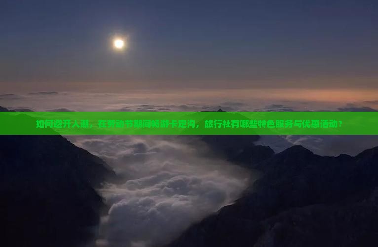 如何避开人潮，在劳动节期间畅游卡定沟，旅行社有哪些特色服务与优惠活动？