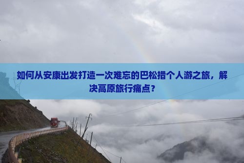 如何从安康出发打造一次难忘的巴松措个人游之旅，解决高原旅行痛点？
