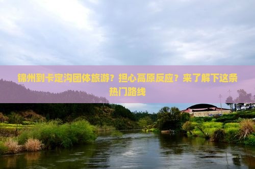 锦州到卡定沟团体旅游？担心高原反应？来了解下这条热门路线