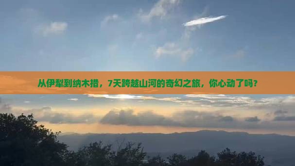 从伊犁到纳木措，7天跨越山河的奇幻之旅，你心动了吗？