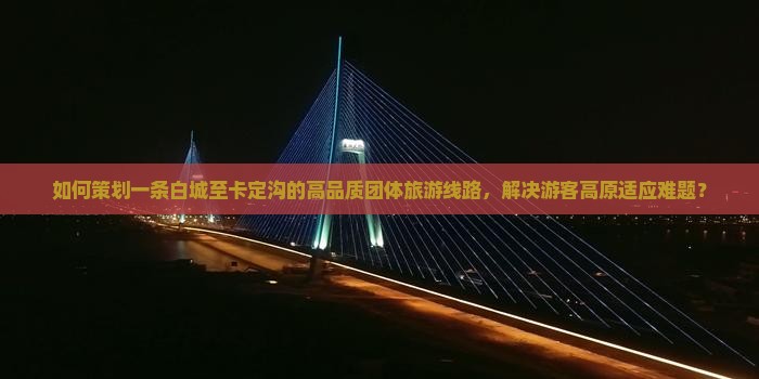 如何策划一条白城至卡定沟的高品质团体旅游线路，解决游客高原适应难题？