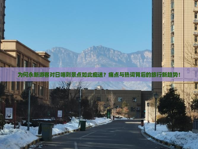 为何永新游客对日喀则景点如此痴迷？痛点与热词背后的旅行新趋势！