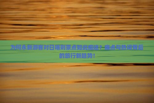 为何永新游客对日喀则景点如此痴迷？痛点与热词背后的旅行新趋势！