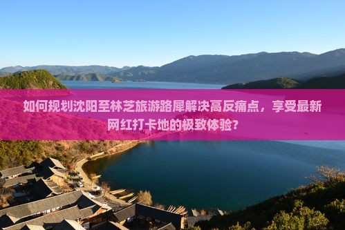 如何规划沈阳至林芝旅游路犀解决高反痛点，享受最新网红打卡地的极致体验？