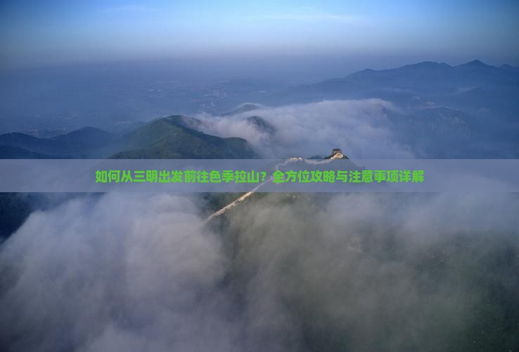 如何从三明出发前往色季拉山？全方位攻略与注意事项详解