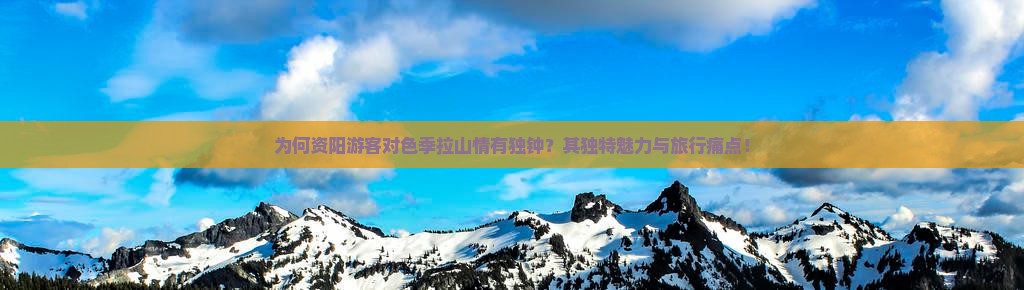 为何资阳游客对色季拉山情有独钟？其独特魅力与旅行痛点！