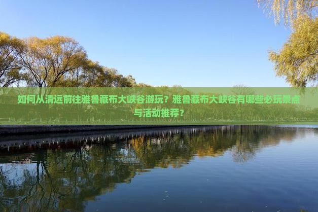如何从清远前往雅鲁藏布大峡谷游玩？雅鲁藏布大峡谷有哪些必玩景点与活动推荐？