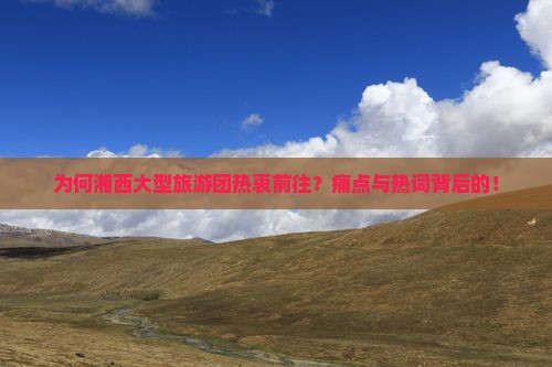 为何湘西大型旅游团热衷前往？痛点与热词背后的！