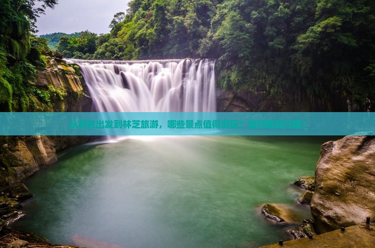 从百色出发到林芝旅游，哪些景点值得游玩？如何规划行程？