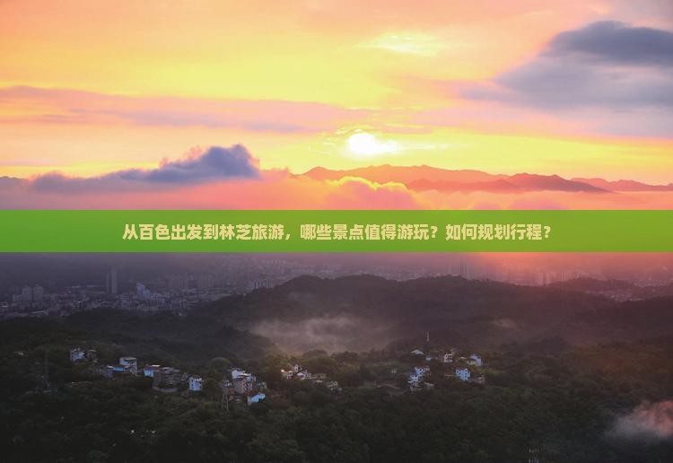 从百色出发到林芝旅游，哪些景点值得游玩？如何规划行程？
