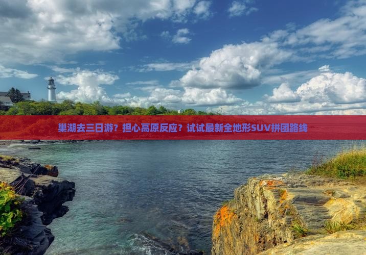 巢湖去三日游？担心高原反应？试试最新全地形SUV拼团路线