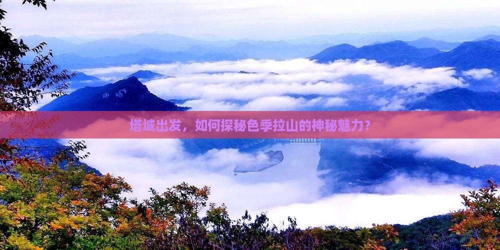 塔城出发，如何探秘色季拉山的神秘魅力？