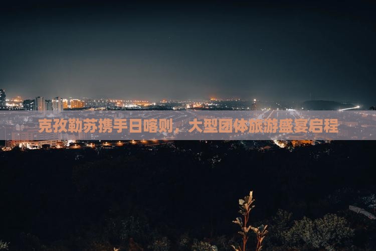 克孜勒苏携手日喀则,大型团体旅游盛宴启程 克孜勒苏携手日喀则,大型团体旅游盛宴启程
