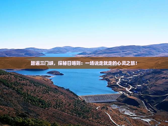 踏遍三门峡，探秘日喀则：一场说走就走的心灵之旅！