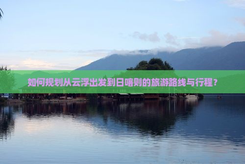 如何规划从云浮出发到日喀则的旅游路线与行程？