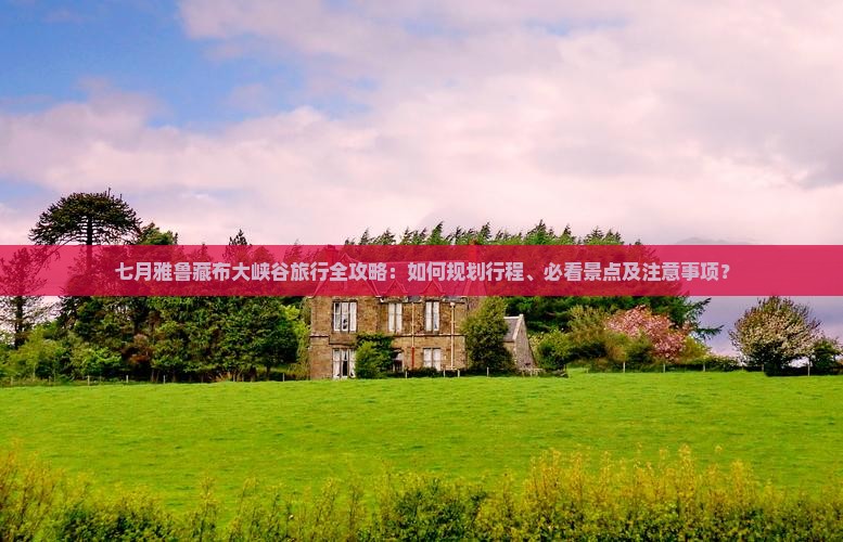 七月雅鲁藏布大峡谷旅行全攻略：如何规划行程、必看景点及注意事项？
