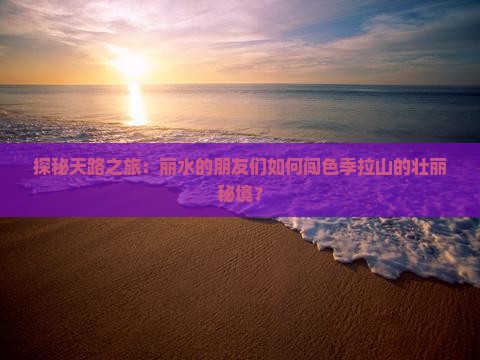 探秘天路之旅：丽水的朋友们如何闯色季拉山的壮丽秘境？