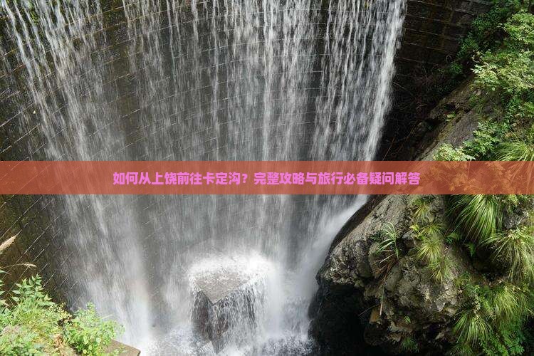 如何从上饶前往卡定沟？完整攻略与旅行必备疑问解答