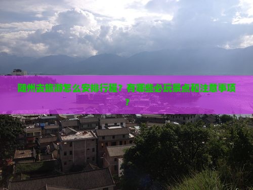 随州去旅游怎么安排行程？有哪些必玩景点和注意事项？