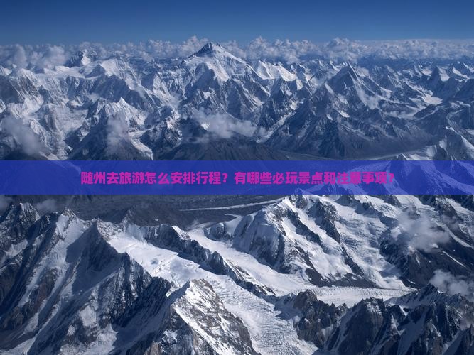 随州去旅游怎么安排行程？有哪些必玩景点和注意事项？